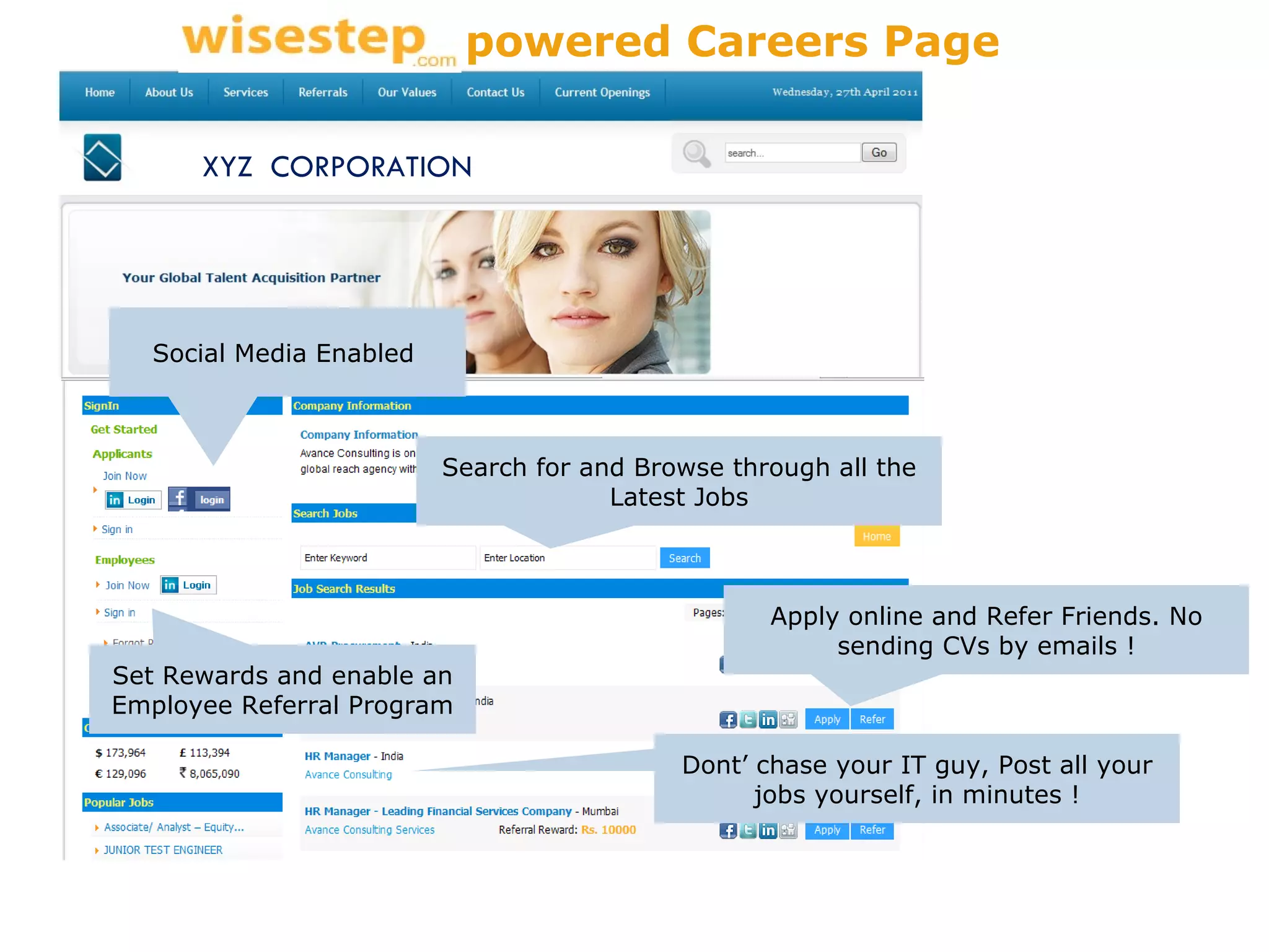 Search for and Browse through all the Latest Jobs Apply online and Refer Friends. No sending CVs by emails ! Social Media Enabled  Set Rewards and enable an Employee Referral Program Dont’ chase your IT guy, Post all your jobs yourself, in minutes ! XYZ  CORPORATION powered Careers Page 