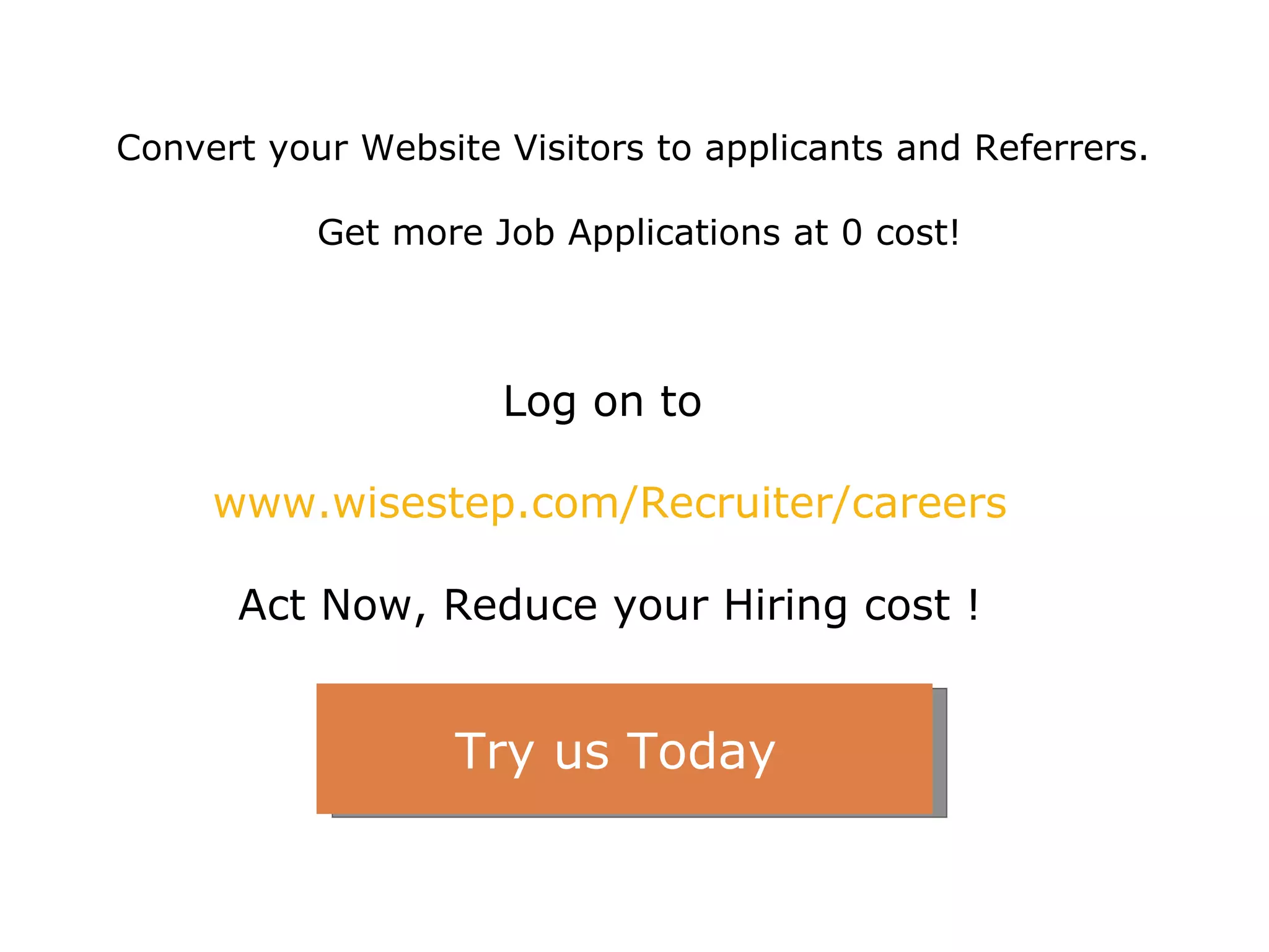 Log on to  www.wisestep.com/Recruiter/careers Act Now, Reduce your Hiring cost ! Convert your Website Visitors to applicants and Referrers.  Get more Job Applications at 0 cost! Try us Today  