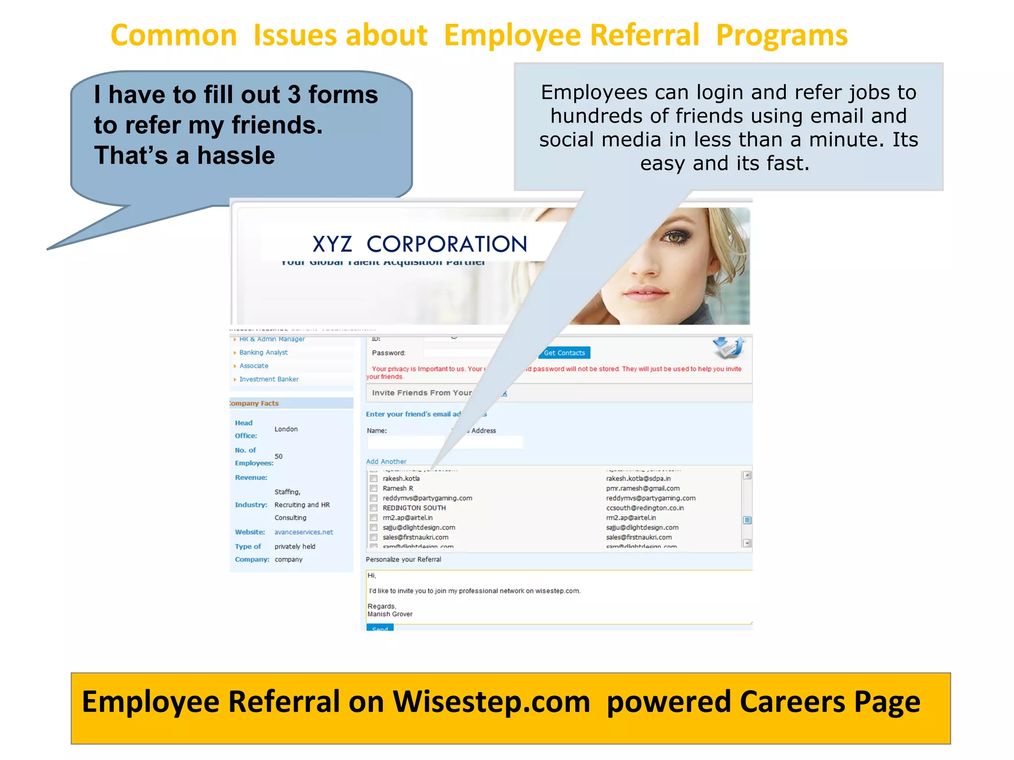 Common  Issues about  Employee Referral  Programs I have to fill out 3 forms to refer my friends. That’s a hassle Employees can login and refer jobs to hundreds of friends using email and social media in less than a minute. Its easy and its fast.  Employee Referral on Wisestep.com  powered Careers Page XYZ  CORPORATION 