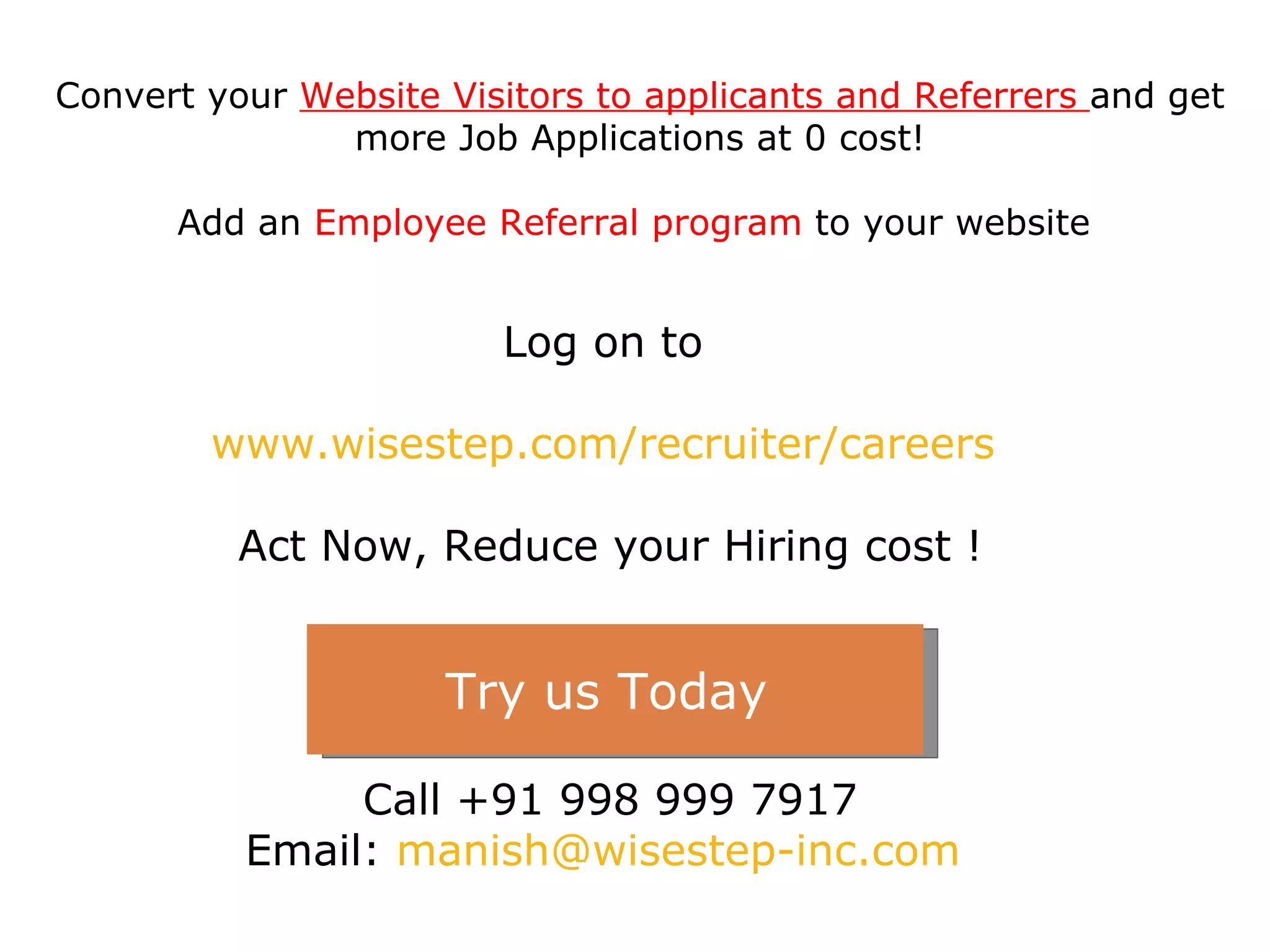 Log on to  www.wisestep.com/recruiter/careers   Act Now, Reduce your Hiring cost ! Call +91 998 999 7917 Email:  [email_address]   Convert your  Website Visitors to applicants and Referrers  and get more Job Applications at 0 cost! Add an  Employee Referral program  to your website  Try us Today  