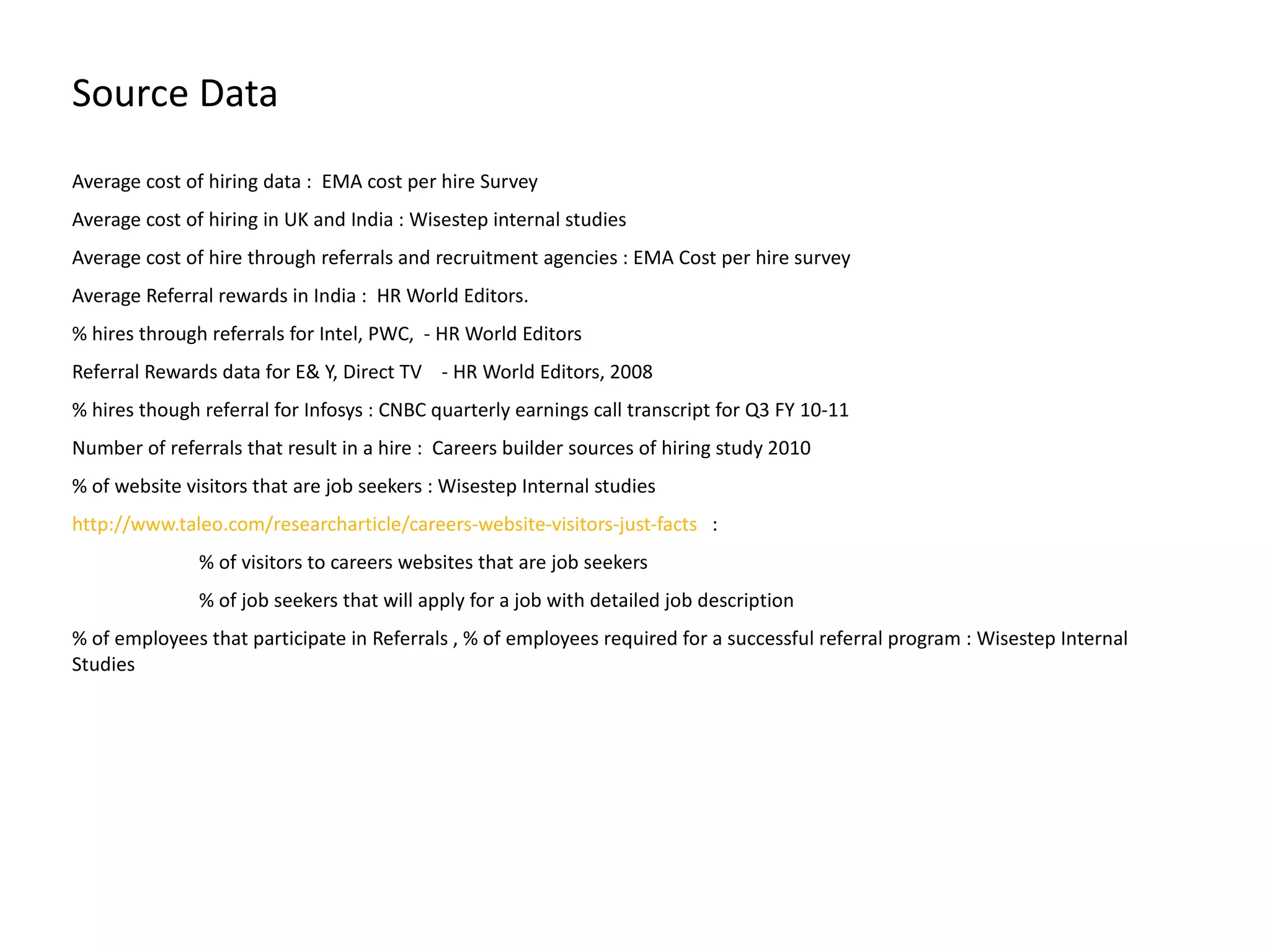 Source Data Average cost of hiring data :  EMA cost per hire Survey  Average cost of hiring in UK and India : Wisestep internal studies Average cost of hire through referrals and recruitment agencies : EMA Cost per hire survey  Average Referral rewards in India :  HR World Editors. % hires through referrals for Intel, PWC,  - HR World Editors  Referral Rewards data for E& Y, Direct TV  - HR World Editors, 2008 % hires though referral for Infosys : CNBC quarterly earnings call transcript for Q3 FY 10-11 Number of referrals that result in a hire :  Careers builder sources of hiring study 2010 % of website visitors that are job seekers : Wisestep Internal studies http://www.taleo.com/researcharticle/careers-website-visitors-just-facts   : % of visitors to careers websites that are job seekers  % of job seekers that will apply for a job with detailed job description  % of employees that participate in Referrals , % of employees required for a successful referral program : Wisestep Internal Studies 