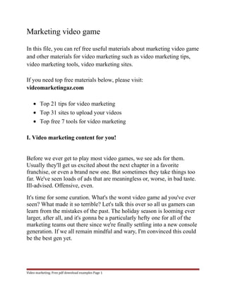 Marketing video game 
In this file, you can ref free useful materials about marketing video game 
and other materials for video marketing such as video marketing tips, 
video marketing tools, video marketing sites. 
If you need top free materials below, please visit: 
videomarketingaz.com 
· Top 21 tips for video marketing 
· Top 31 sites to upload your videos 
· Top free 7 tools for video marketing 
I. Video marketing content for you! 
Before we ever get to play most video games, we see ads for them. 
Usually they'll get us excited about the next chapter in a favorite 
franchise, or even a brand new one. But sometimes they take things too 
far. We've seen loads of ads that are meaningless or, worse, in bad taste. 
Ill-advised. Offensive, even. 
It's time for some curation. What's the worst video game ad you've ever 
seen? What made it so terrible? Let's talk this over so all us gamers can 
learn from the mistakes of the past. The holiday season is looming ever 
larger, after all, and it's gonna be a particularly hefty one for all of the 
marketing teams out there since we're finally settling into a new console 
generation. If we all remain mindful and wary, I'm convinced this could 
be the best gen yet. 
Video marketing. Free pdf download examples Page 1 
 