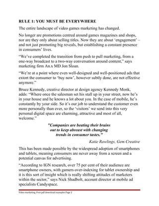 RULE 1: YOU MUST BE EVERYWHERE 
The entire landscape of video games marketing has changed. 
No longer are promotions centred around games magazines and shops, 
nor are they only about selling titles. Now they are about ‘engagement’ – 
and not just promoting big reveals, but establishing a constant presence 
in consumers’ lives. 
“We’ve completed the transition from push to pull marketing, from a 
one-way broadcast to a two-way conversation around content,” says 
marketing firm An.x MD Jon Sloan. 
“We’re at a point where even well-designed and well-positioned ads that 
extort the consumer to ‘buy now’, however subtly done, are not effective 
anymore.” 
Bruce Kennedy, creative director at design agency Kennedy Monk, 
adds: “Where once the salesman set his stall up in your street, now he’s 
in your house and he knows a lot about you. In the case of mobile, he’s 
constantly by your side. So it’s our job to understand the customer even 
more personally than ever, so the ‘visitors’ we send into this very 
personal digital space are charming, attractive and most of all, 
welcome.” 
"Companies are beating their brains 
out to keep abreast with changing 
trends in consumer tastes." 
Katie Rawlings, Gem Creative 
This has been made possible by the widespread adoption of smartphones 
and tablets, meaning consumers are never away from a screen and a 
potential canvas for advertising. 
“According to IGN research, over 75 per cent of their audience are 
smartphone owners, with gamers over-indexing for tablet ownership and 
it is this sort of insight which is really shifting attitudes of marketers 
within the sector,” says Nick Shadbolt, account director at mobile ad 
specialists Candyspace. 
Video marketing. Free pdf download examples Page 2 
 