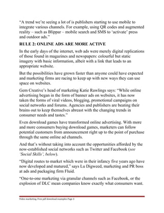 “A trend we’re seeing a lot of is publishers starting to use mobile to 
integrate various channels. For example, using QR codes and augmented 
reality – such as Blippar – mobile search and SMS to ‘activate’ press 
and outdoor ads.” 
RULE 2: ONLINE ADS ARE MORE ACTIVE 
In the early days of the internet, web ads were merely digital replications 
of those found in magazines and newspapers: colourful but static 
imagery with basic information, albeit with a link that leads to an 
appropriate website. 
But the possibilities have grown faster than anyone could have expected 
and marketing firms are racing to keep up with new ways they can use 
space on websites. 
Gem Creative’s head of marketing Katie Rawlings says: “While online 
advertising began in the form of banner ads on websites, it has now 
taken the forms of viral videos, blogging, promotional campaigns on 
social networks and forums. Agencies and publishers are beating their 
brains out to keep themselves abreast with the changing trends in 
consumer needs and tastes.” 
Even download games have transformed online advertising. With more 
and more consumers buying download games, marketers can follow 
potential customers from announcement right up to the point of purchase 
through the same online ad channels. 
And that’s without taking into account the opportunities afforded by the 
now-established social networks such as Twitter and Facebook (see 
‘Social Skills’, below). 
“Digital routes to market which were in their infancy five years ago have 
now developed and matured,” says Lu Digweed, marketing and PR boss 
at ads and packaging firm Fluid. 
“One-to-one marketing via granular channels such as Facebook, or the 
explosion of DLC mean companies know exactly what consumers want. 
Video marketing. Free pdf download examples Page 3 
 