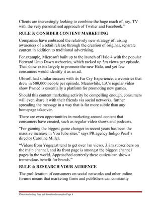 Clients are increasingly looking to combine the huge reach of, say, TV 
with the very personalised approach of Twitter and Facebook.” 
RULE 3: CONSIDER CONTENT MARKETING 
Companies have embraced the relatively new strategy of raising 
awareness of a retail release through the creation of original, separate 
content in addition to traditional advertising. 
For example, Microsoft built up to the launch of Halo 4 with the popular 
Forward Unto Dawn webseries, which racked up 5m views per episode. 
That show exists largely to promote the new Halo, and yet few 
consumers would identify it as an ad. 
Ubisoft had similar success with its Far Cry Experience, a webseries that 
drew in 500,000 people per episode. Meanwhile, EA’s regular video 
show Pwned is essentially a platform for promoting new games. 
Should this content marketing activity be compelling enough, consumers 
will even share it with their friends via social networks, further 
spreading the message in a way that is far more subtle than any 
homepage takeover. 
There are even opportunities in marketing around content that 
consumers have created, such as regular video shows and podcasts. 
“For gaming the biggest game changer in recent years has been the 
massive increase in YouTube sites,” says PR agency Indigo Pearl’s 
director Caroline Miller. 
“Videos from Yogscast tend to get over 1m views, 3.7m subscribers on 
the main channel, and its front page is amongst the biggest channel 
pages in the world. Approached correctly these outlets can show a 
tremendous benefit for brands.” 
RULE 4: RESEARCH YOUR AUDIENCE 
The proliferation of consumers on social networks and other online 
forums means that marketing firms and publishers can constantly 
Video marketing. Free pdf download examples Page 4 
 