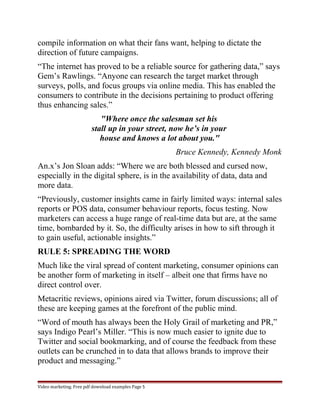 compile information on what their fans want, helping to dictate the 
direction of future campaigns. 
“The internet has proved to be a reliable source for gathering data,” says 
Gem’s Rawlings. “Anyone can research the target market through 
surveys, polls, and focus groups via online media. This has enabled the 
consumers to contribute in the decisions pertaining to product offering 
thus enhancing sales.” 
"Where once the salesman set his 
stall up in your street, now he’s in your 
house and knows a lot about you." 
Bruce Kennedy, Kennedy Monk 
An.x’s Jon Sloan adds: “Where we are both blessed and cursed now, 
especially in the digital sphere, is in the availability of data, data and 
more data. 
“Previously, customer insights came in fairly limited ways: internal sales 
reports or POS data, consumer behaviour reports, focus testing. Now 
marketers can access a huge range of real-time data but are, at the same 
time, bombarded by it. So, the difficulty arises in how to sift through it 
to gain useful, actionable insights.” 
RULE 5: SPREADING THE WORD 
Much like the viral spread of content marketing, consumer opinions can 
be another form of marketing in itself – albeit one that firms have no 
direct control over. 
Metacritic reviews, opinions aired via Twitter, forum discussions; all of 
these are keeping games at the forefront of the public mind. 
“Word of mouth has always been the Holy Grail of marketing and PR,” 
says Indigo Pearl’s Miller. “This is now much easier to ignite due to 
Twitter and social bookmarking, and of course the feedback from these 
outlets can be crunched in to data that allows brands to improve their 
product and messaging.” 
Video marketing. Free pdf download examples Page 5 
 