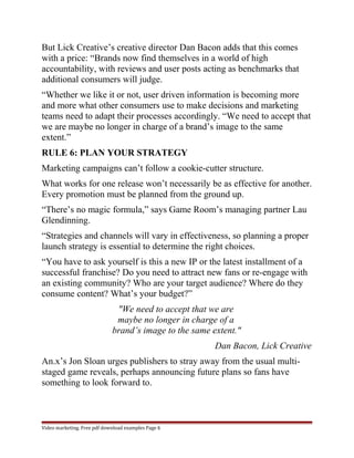 But Lick Creative’s creative director Dan Bacon adds that this comes 
with a price: “Brands now find themselves in a world of high 
accountability, with reviews and user posts acting as benchmarks that 
additional consumers will judge. 
“Whether we like it or not, user driven information is becoming more 
and more what other consumers use to make decisions and marketing 
teams need to adapt their processes accordingly. “We need to accept that 
we are maybe no longer in charge of a brand’s image to the same 
extent.” 
RULE 6: PLAN YOUR STRATEGY 
Marketing campaigns can’t follow a cookie-cutter structure. 
What works for one release won’t necessarily be as effective for another. 
Every promotion must be planned from the ground up. 
“There’s no magic formula,” says Game Room’s managing partner Lau 
Glendinning. 
“Strategies and channels will vary in effectiveness, so planning a proper 
launch strategy is essential to determine the right choices. 
“You have to ask yourself is this a new IP or the latest installment of a 
successful franchise? Do you need to attract new fans or re-engage with 
an existing community? Who are your target audience? Where do they 
consume content? What’s your budget?” 
"We need to accept that we are 
maybe no longer in charge of a 
brand’s image to the same extent." 
Dan Bacon, Lick Creative 
An.x’s Jon Sloan urges publishers to stray away from the usual multi-staged 
game reveals, perhaps announcing future plans so fans have 
something to look forward to. 
Video marketing. Free pdf download examples Page 6 
 