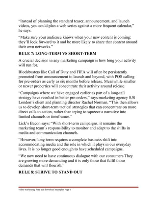“Instead of planning the standard teaser, announcement, and launch 
videos, you could plan a web series against a more frequent calendar,” 
he says. 
“Make sure your audience knows when your new content is coming: 
they’ll look forward to it and be more likely to share that content around 
their own networks.” 
RULE 7: LONG-TERM VS SHORT-TERM 
A crucial decision in any marketing campaign is how long your activity 
will run for. 
Blockbusters like Call of Duty and FIFA will often be persistently 
promoted from announcement to launch and beyond, with POS calling 
for pre-orders as early as six months before release. Meanwhile smaller 
or newer properties will concentrate their activity around release. 
“Campaigns where we have engaged earlier as part of a long-tail 
strategy have resulted in better pre-orders,” says marketing agency SJS 
London’s client and planning director Rachel Norman. “This then allows 
us to develop short-term tactical strategies that can concentrate on more 
direct calls to action, rather than trying to squeeze a narrative into 
limited channels or timeframes.” 
Lick’s Bacon says: “With short-term campaigns, it remains the 
marketing team’s responsibility to monitor and adapt to the shifts in 
media and communication channels. 
“However, long-term requires a complete business shift into 
accommodating media and the role in which it plays in our everyday 
lives. It is no longer good enough to have scheduled campaigns. 
“We now need to have continuous dialogue with our consumers.They 
are growing more demanding and it is only those that fulfil those 
demands that will flourish.” 
RULE 8: STRIVE TO STAND OUT 
Video marketing. Free pdf download examples Page 7 
 