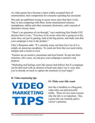 As video games have become a more widely accepted form of 
entertainment, their competition for consumer spending has increased. 
Not only are publishers trying to secure more sales than their rivals, 
they’re also competing with films, home entertainment releases, 
smartphones, tablets and other consumer electronics, and a myriad of 
alternative luxury items. 
“There’s no guarantee of cut-through,” says marketing firm Studio CO2 
director Steve Cross. “You have to be aware what else is going on at the 
same time, not just in gaming, look at the big picture, and make sure that 
your campaign is true to the product.” 
Uber’s Benjamin adds: “It’s certainly noisy out there but a lot of it is 
simply an annoying cacophony. To stand out from that you need clarity, 
intrigue and a reason to exist. 
“Gamers are an emotive, passionate and loyal bunch. So tap into their 
emotions, tell a story, try and give your campaign a narrative and 
purpose. 
“Marketing and feelings seem like uneasy bed-fellows but if a campaign 
can be delivered with an element of heart and, dare I say it, soul, then 
you’re already on track to capture the emotions of your target.” 
II. Video marketing tips 
#1: Make your title count 
Just like a headline to a blog post, 
video titles can pull powerful 
traffic. There are two main reasons 
why the title is so important. One, 
a great title can instantly grab a 
viewer’s attention. 
Video marketing. Free pdf download examples Page 8 
 
