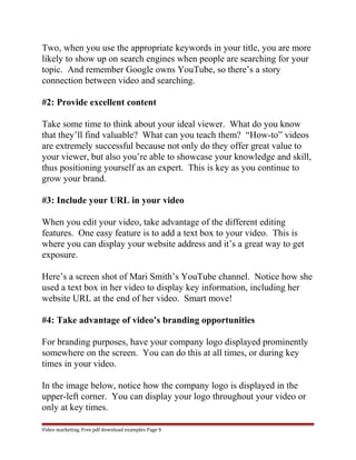 Two, when you use the appropriate keywords in your title, you are more 
likely to show up on search engines when people are searching for your 
topic. And remember Google owns YouTube, so there’s a story 
connection between video and searching. 
#2: Provide excellent content 
Take some time to think about your ideal viewer. What do you know 
that they’ll find valuable? What can you teach them? “How-to” videos 
are extremely successful because not only do they offer great value to 
your viewer, but also you’re able to showcase your knowledge and skill, 
thus positioning yourself as an expert. This is key as you continue to 
grow your brand. 
#3: Include your URL in your video 
When you edit your video, take advantage of the different editing 
features. One easy feature is to add a text box to your video. This is 
where you can display your website address and it’s a great way to get 
exposure. 
Here’s a screen shot of Mari Smith’s YouTube channel. Notice how she 
used a text box in her video to display key information, including her 
website URL at the end of her video. Smart move! 
#4: Take advantage of video’s branding opportunities 
For branding purposes, have your company logo displayed prominently 
somewhere on the screen. You can do this at all times, or during key 
times in your video. 
In the image below, notice how the company logo is displayed in the 
upper-left corner. You can display your logo throughout your video or 
only at key times. 
Video marketing. Free pdf download examples Page 9 
 