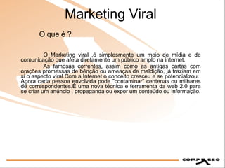 Marketing Viral O Marketing viral ,é simplesmente um meio de mídia e de comunicação que afeta diretamente um público amplo na internet. As famosas correntes, assim como as antigas cartas com orações promessas de bênção ou ameaças de maldição, já traziam em si o aspecto viral.Com a Internet o conceito cresceu e se potencializou.  Agora cada pessoa envolvida pode "contaminar" centenas ou milhares de correspondentes.É uma nova técnica e ferramenta da web 2.0 para se criar um anúncio , propaganda ou expor um conteúdo ou informação. O que é ? 