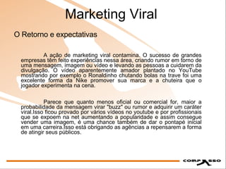 Marketing Viral A ação de marketing viral contamina. O sucesso de grandes empresas têm feito experiências nessa área, criando rumor em torno de uma mensagem, imagem ou vídeo e levando as pessoas a cuidarem da divulgação. O vídeo aparentemente amador plantado no YouTube mostrando por exemplo o Ronaldinho chutando bolas na trave foi uma excelente forma da Nike promover sua marca e a chuteira que o jogador experimenta na cena.  Parece que quanto menos oficial ou comercial for, maior a probabilidade da mensagem virar "buzz" ou rumor e adquirir um caráter viral.Isso ficou provado por vários vídeos no youtube e por profissionais que se expoem na net aumentando a popularidade e assim consegue vender uma imagem, é uma chance também de dar o pontapé inicial em uma carreira.Isso está obrigando as agências a repensarem a forma de atingir seus públicos.  O Retorno e expectativas 