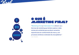 O QUE É
MARKETING VIRAL?
“Marketing Viral ou Publicidade Viral referem-se a
técnicas de marketing que tentam explorar redes
sociais pré-existentes para produzir aumentos
exponenciais em conhecimento de marca, com
processos similares à extensão de uma epidemia.”
Fonte: Wikipédia
 