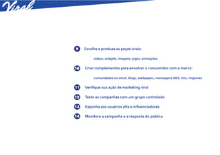 9    Escolha e produza as peças virais:

          vídeos, widgets, imagens, jogos, animações


10   Criar complementos para envolver o consumidor com a marca:

          comunidades no orkut, blogs, wallpapers, mensagens SMS, hits, ringtones


11   Veriﬁque sua ação de marketing viral

12   Teste as campanhas com um grupo controlado

13   Exponha aos usuários alfa e inﬂuenciadores

14   Monitore a campanha e a resposta do público
 
