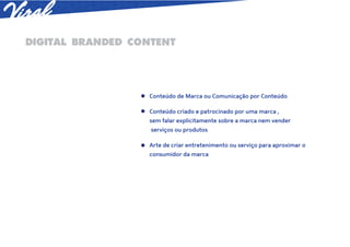 DIGITAL BRANDED CONTENT




                  Conteúdo de Marca ou Comunicação por Conteúdo

                  Conteúdo criado e patrocinado por uma marca ,
                  sem falar explicitamente sobre a marca nem vender
                   serviços ou produtos

                  Arte de criar entretenimento ou serviço para aproximar o
                  consumidor da marca
 