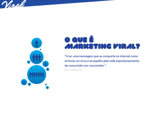 O QUE É
MARKETING VIRAL?
“Criar uma mensagem que se comporte na Internet como
se fosse um vírus e se espalhe pela rede espontaneamente,
de consumidor em consumidor.”
Fonte: Cláudio Torres
 
