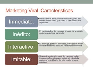 Marketing Viral :Caracteristicas
                • Debe implicar inmediatamente al otro y para ello

 Inmediato:       debe tratar un tema que sea a la vez accesible e
                  implicado.



                • El valor añadido del mensaje en gran parte, reside

   Inédito:       en la novedad que transmite




                • El mensaje, para ser apreciado, debe poder iniciar

 Interactivo:     una conversación, e incluso valorar al interlocutor.




                • Sea cual sea la naturaleza del mensaje, debe

  Imitable:       integrar un formato corto, optimizado desde la
                  óptica de una difusión del interlocutor a otros
                  públicos.
 