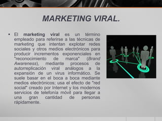 MARKETING VIRAL.
 El marketing viral es un término
  empleado para referirse a las técnicas de
  marketing que intentan explotar redes
  sociales y otros medios electrónicos para
  producir incrementos exponenciales en
  "reconocimiento     de    marca"    (Brand
  Awareness), mediante procesos de
  autorreplicación viral análogos a la
  expansión de un virus informático. Se
  suele basar en el boca a boca mediante
  medios electrónicos; usa el efecto de "red
  social" creado por Internet y los modernos
  servicios de telefonía móvil para llegar a
  una     gran    cantidad    de    personas
  rápidamente.
 