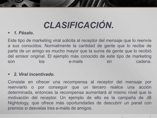 CLASIFICACIÓN.
 1. Pásalo.
Este tipo de marketing viral solicita al receptor del mensaje que lo reenvíe
a sus conocidos. Normalmente la cantidad de gente que lo recibe de
parte de un amigo es mucho mayor que la suma de gente que lo recibió
del emisor original. El ejemplo más conocido de este tipo de marketing
son             los              e-mails              en            cadena.

 2. Viral incentivado.
Consiste en ofrecer una recompensa al receptor del mensaje por
reenviarlo o por conseguir que un tercero realice una acción
determinada, entonces la recompensa aumentará al mismo nivel que la
motivación del receptor. Un ejemplo de ello es la campaña de JB
Nightology, que ofrece más oportunidades de descubrir un panel con
premios si desvelas tres e-mails de amigos.
 