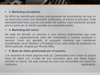  3. Marketing encubierto.
Es difícil de identificarlo porque precisamente se encomienda de que no
se reconozca como una campaña publicitaria, al menos al principio. Esta
clandestinidad hace que la curiosidad del público vaya creciendo aunque
poco a poco se va viendo saciada con pequeñas pistas.
 4. Marketing del rumor.
Se trata de difundir un anuncio o una noticia controvertida que cree
rumores y especulaciones para dar notoriedad a nuestro producto o
servicio, como por ejemplo, el supuesto romance que mantienen
actualmente Javier Bardem y Penélope Cruz, justo antes de presentar su
última película, dirigida por Woody Allen.
 5. Base de datos gestionada por el usuario.
Los usuarios de estas páginas web (ej. Classmates.com) crean su propia
base de datos con e-mails de sus conocidos para que éstos hagan
también lo mismo. De esta manera se crea una comunidad con todos los
contactos                                                  registrados.
 