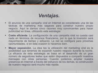 Ventajas.
 El anuncio de una campaña viral en Internet es considerado una de las
  tácticas de marketing más sagaces para construir nuestro propio
  negocio. Aquí te damos cinco razones muy convincentes para hacer
  publicidad en línea, utilizando esta estrategia:
 Costo eficiente. La configuración de una campaña viral no cuesta casi
  nada en términos de recursos financieros, por lo que la inversión será
  mayormente de tiempo y esfuerzo. La red se configura para próximas
  oportunidades, si en esta ocasión lo hacemos bien.
 Mayor exposición. La idea tas la utilización del marketing viral es la
  posibilidad que tenemos de expandir nuestro negocio durante la noche.
  La eficacia de esta estrategia se basa en el desarrollo de un gran
  número de seguidores leales que estén dispuestos a compartir nuestros
  mensajes con otras personas. Cuando podemos ampliar nuestra
  presencia en Internet a través del esfuerzo de los demás, la construcción
  de nuestro negocio será mucho más rápida.
 