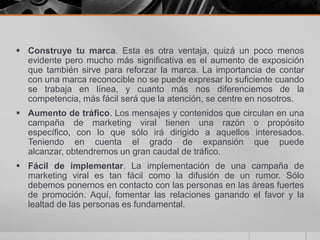  Construye tu marca. Esta es otra ventaja, quizá un poco menos
  evidente pero mucho más significativa es el aumento de exposición
  que también sirve para reforzar la marca. La importancia de contar
  con una marca reconocible no se puede expresar lo suficiente cuando
  se trabaja en línea, y cuanto más nos diferenciemos de la
  competencia, más fácil será que la atención, se centre en nosotros.
 Aumento de tráfico. Los mensajes y contenidos que circulan en una
  campaña de marketing viral tienen una razón o propósito
  específico, con lo que sólo irá dirigido a aquellos interesados.
  Teniendo en cuenta el grado de expansión que puede
  alcanzar, obtendremos un gran caudal de tráfico.
 Fácil de implementar. La implementación de una campaña de
  marketing viral es tan fácil como la difusión de un rumor. Sólo
  debemos ponernos en contacto con las personas en las áreas fuertes
  de promoción. Aquí, fomentar las relaciones ganando el favor y la
  lealtad de las personas es fundamental.
 