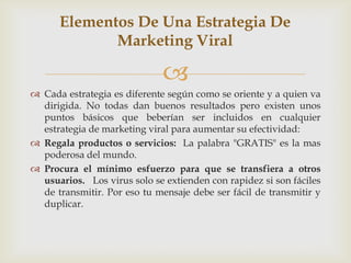 Elementos De Una Estrategia De
             Marketing Viral

                              
 Cada estrategia es diferente según como se oriente y a quien va
  dirigida. No todas dan buenos resultados pero existen unos
  puntos básicos que beberían ser incluidos en cualquier
  estrategia de marketing viral para aumentar su efectividad:
 Regala productos o servicios: La palabra "GRATIS" es la mas
  poderosa del mundo.
 Procura el mínimo esfuerzo para que se transfiera a otros
  usuarios. Los virus solo se extienden con rapidez si son fáciles
  de transmitir. Por eso tu mensaje debe ser fácil de transmitir y
  duplicar.
 
