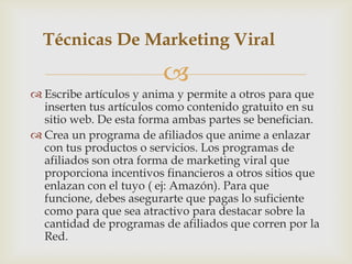 Técnicas De Marketing Viral

                         
 Escribe artículos y anima y permite a otros para que
  inserten tus artículos como contenido gratuito en su
  sitio web. De esta forma ambas partes se benefician.
 Crea un programa de afiliados que anime a enlazar
  con tus productos o servicios. Los programas de
  afiliados son otra forma de marketing viral que
  proporciona incentivos financieros a otros sitios que
  enlazan con el tuyo ( ej: Amazón). Para que
  funcione, debes asegurarte que pagas lo suficiente
  como para que sea atractivo para destacar sobre la
  cantidad de programas de afiliados que corren por la
  Red.
 