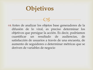 Objetivos
                         
 Antes de analizar los objetos base generadores de la
  difusión de lo viral, es preciso determinar los
  objetivos que persigue la acción. Es decir, podríamos
  cuantificar un resultado de audiencias, de
  satisfacción de usuarios a través de una encuesta, de
  aumento de seguidores o determinar métricas que se
  deriven de variables de negocio
 