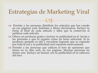 Estrategias de Marketing Viral
                              
 Permite a las personas distribuir los artículos que has creado
  en sus páginas web, boletines o libros electrónicos. Incluye tu
  firma al final de cada artículo y diles que la conserven al
  publicar cada artículo.
 Ofrece un producto gratis e incluye tu publicidad en él. Invita a
  las personas a que lo regalen como un bono adicional. Si tu
  producto gratuito es útil y novedoso lograrás que se expanda
  por toda la red y tu publicidad será expuesta masivamente.
 Permite a las personas que utilicen el foro de opiniones que
  tienes en tu sitio web, en sus paginas. Muchas personas no
  tienen uno. Incluye un banner con tu publicidad en la cabecera
  del foro.
 