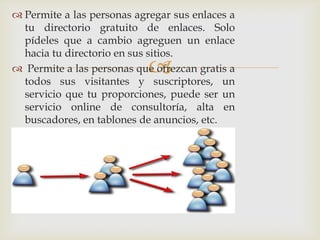  Permite a las personas agregar sus enlaces a
  tu directorio gratuito de enlaces. Solo
  pídeles que a cambio agreguen un enlace
  hacia tu directorio en sus sitios.
                            
 Permite a las personas que ofrezcan gratis a
  todos sus visitantes y suscriptores, un
  servicio que tu proporciones, puede ser un
  servicio online de consultoría, alta en
  buscadores, en tablones de anuncios, etc.
 