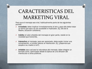 CARACTERISTICAS DEL
     MARKETING VIRAL
Para que el mensaje sea viral, habitualmente parte de los siguientes
puntos:
O Inmediato: debe implicar inmediatamente al otro y para ello debe tratar
   un tema que sea a la vez accesible e implicador. (Ej. Día de la
   Madre, situación cotidiana).

O   Inédito: el valor añadido del mensaje en gran parte, reside en la
    novedad que transmite,

O   Interactivo: el mensaje, para ser apreciado, debe poder iniciar una
    conversación, e incluso valorar al interlocutor. (Ej. ¿Dejamos que
    acepte a su madre o no?).

O   Imitable: sea cual sea la naturaleza del mensaje, debe integrar un
    formato corto, optimizado desde la óptica de una difusión del
    interlocutor a otros públicos.
 