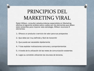 PRINCIPIOS DEL
         MARKETING VIRAL
Ralph Willson, consultor estadounidense especialista en Marketing,
efectúa el siguiente análisis sobre cuáles son los elementos que deben
estar presentes para imponer esta estrategia. Willson reconoce 6
elementos:

1.- Ofrezca un producto o servicio de valor para sus prospectos

2.- Que debe ser muy definido y fácil de transmitir

3.- Que pueda ser escalable rápidamente

4.- Y tras explotar motivaciones comunes y comportamientos

5.- A través de la utilización de las redes de comunicación existentes

6.- Logra su cometido utilizando los recursos de terceros.
 