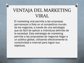VENTAJA DEL MARKETING
        VIRAL
El marketing viral permite a las empresas
permanecer a flote en el competitivo mundo
de los negocios, a través de una estrategia
que es fácil de aplicar a individuos definido de
la sociedad. Esta estrategia de marketing
permite a las propuestas de negocios llegar a
un público global, utilizando efectivamente la
conectividad a internet para lograr sus
objetivos.
 