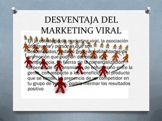 DESVENTAJA DEL
      MARKETING VIRAL
En la estrategia de marketing viral, la asociación
con grupos y personas que son
desconocidas, podrían generar posibilidades de
promoción que podrían dar pistas a la
competencia. La fuerza de la comercialización
depende de la transmisión de entusiasmo entre la
gente, con respecto a los beneficios del producto
que se vende. La presencia de un competidor en
tu grupo de ventas, podría mermar los resultados
positivo
 