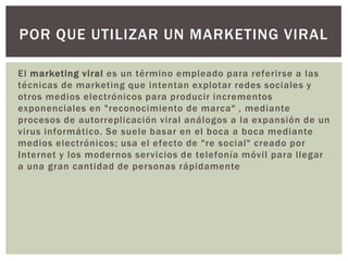 POR QUE UTILIZAR UN MARKETING VIRAL

El marketing viral es un término empleado para referirse a las
técnicas de marketing que intentan explotar redes sociales y
otros medios electrónicos para producir incrementos
exponenciales en "reconocimiento de marca" , mediante
procesos de autorreplicación viral análogos a la expansión de un
virus informático. Se suele basar en el boca a boca mediante
medios electrónicos; usa el efecto de "re social" creado por
Internet y los modernos servicios de telefonía móvil para llegar
a una gran cantidad de personas rápidamente
 