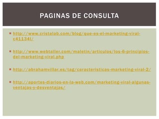 PAGINAS DE CONSULTA

 http://www.cristalab.com/blog/que -es-el-marketing-viral-
  c41134l/

 http://www.webtaller.com/maletin/articulos/los -6-principios-
  del-marketing-viral.php

 http://abrahamvillar.es/tag/caracteristicas -marketing-viral-2/

 http://aportes-diarios-en-la-web.com/marketing-viral-algunas-
  ventajas-y-desventajas/
 