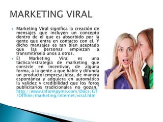    Marketing Viral significa la creación de
    mensajes que incluyen un concepto
    dentro de el que es absorbido por la
    gente que entra en contacto con el. Y
    dicho mensajes es tan bien aceptado
    que     las   personas     empiezan    a
    transmitírselo unos a otros.
   El     Marketing     Viral    es     una
    táctica/estrategia de marketing que
    consiste en incentivar, de alguna
    forma, a la gente a que hable y difunda
    un producto/empresa/idea, de manera
    espontánea y adquiera en automático
    la validez y credibilidad que los foros
    publicitarios tradicionales no gozan."
    http://www.infomipyme.com/Docs/GT
    /Offline/marketing/internet/viral.htm
 