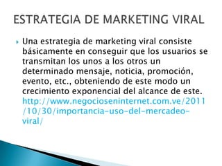    Una estrategia de marketing viral consiste
    básicamente en conseguir que los usuarios se
    transmitan los unos a los otros un
    determinado mensaje, noticia, promoción,
    evento, etc., obteniendo de este modo un
    crecimiento exponencial del alcance de este.
    http://www.negocioseninternet.com.ve/2011
    /10/30/importancia-uso-del-mercadeo-
    viral/
 