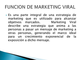    Es una parte integral de una estrategia de
    marketing que es utilizado para alcanzar
    objetivos marcados.         Marketing Viral
    describe una estrategia que anima a las
    personas a pasar un mensaje de marketing a
    otras personas, generando el marco ideal
    para un crecimiento exponencial de la
    exposición a dicho mensaje.
 