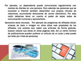 Por ejemplo, un dependiente puede comunicarse regularmente con
   cientos de clientes en una semana. Pero además las personas que se
   conectan a Internet también desarrollan sus propios círculos de
   relaciones, acumulando direcciones de correo electrónico. Por esta
   razón debemos tener en cuenta el poder de estas redes de
   comunicación humanas y aprovecharlo.
Aprovecha otros recursos: Por ejemplo los programas de afiliados sitúan
   enlaces de texto o imagen en otros sitios web propiedad de los
   afiliados. Los autores que ceden sus artículos de forma gratuita,
   buscan colocar sus obras en otras paginas web. Así un cierto número
   de publicaciones pueden publicar un articulo de un autor y este puede
   ser leído por miles de personas.
 