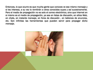 Entonces, lo que ocurre es que mucha gente que conoces ve ese mismo mensaje y
si les interesa, a su vez lo remitirán a otros conocidos suyos y así sucesivamente.
Pero el medio de propagación no es solo el correo electrónico, sino que Internet en
si mismo es el medio de propagación, ya sea en listas de discusión, en sitios Web,
en chats, en instante mensaje, en foros de discusión , en tablones de anuncios,
etc. Son infinitas las herramientas que pueden servir para propagar dicho
mensaje.
 
