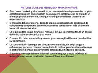  Para que el marketing viral sea eficaz, el mensaje debe adaptarse a las propias
  características de la comunicación que se quiere establecer. No se trata de un
  mensaje publicitario normal, sino que habrá que considerar una serie de
  aspectos clave:
 El mensaje debe ser abierto, dejando al propio destinatario la posibilidad de
  completarlo y compartirlo. Las comunicaciones cerradas son más difíciles de
  transmitir de manera viral.
 Es la propia Red la que difunde el mensaje, sin que la empresa tenga un control
  definitivo sobre su contenido y su forma.
 El contenido debe ser sencillo y sin una gran complejidad técnica, para facilitar
  su transmisión.
 La comunicación tiene que ser directa y comprensible, sin exigir un gran
  esfuerzo por parte del receptor. No se trata de realizar grandes alardes técnicos
  ni elaborar un mensaje excesivamente sofisticado, sino todo lo contrario.
 El tono del mensaje debe ser informal, con un lenguaje y estilo próximos al
  lector, generando una proximidad que contribuya a su difusión.
 