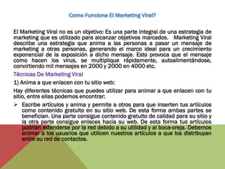 El Marketing Viral no es un objetivo: Es una parte integral de una estrategia de
marketing que es utilizado para alcanzar objetivos marcados. Marketing Viral
describe una estrategia que anima a las personas a pasar un mensaje de
marketing a otras personas, generando el marco ideal para un crecimiento
exponencial de la exposición a dicho mensaje. Esto provoca que el mensaje
como hacen los virus, se multiplique rápidamente, autoalimentándose,
convirtiendo mil mensajes en 2000 y 2000 en 4000 etc.
Técnicas De Marketing Viral
1) Anima a que enlacen con tu sitio web:
Hay diferentes técnicas que puedes utilizar para animar a que enlacen con tu
sitio, entre ellas podemos encontrar:
 Escribe artículos y anima y permite a otros para que inserten tus artículos
    como contenido gratuito en su sitio web. De esta forma ambas partes se
    benefician. Una parte consigue contenido gratuito de calidad para su sitio y
    la otra parte consigue enlaces hacia su web. De esta forma tus artículos
    podrían extenderse por la red debido a su utilidad y al boca-oreja. Debemos
    animar a los usuarios que utilicen nuestros artículos a que los distribuyan
    entre su red de contactos.
 