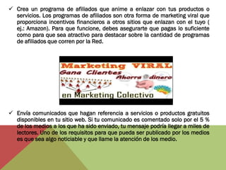  Crea un programa de afiliados que anime a enlazar con tus productos o
  servicios. Los programas de afiliados son otra forma de marketing viral que
  proporciona incentivos financieros a otros sitios que enlazan con el tuyo (
  ej.: Amazon). Para que funcione, debes asegurarte que pagas lo suficiente
  como para que sea atractivo para destacar sobre la cantidad de programas
  de afiliados que corren por la Red.




 Envía comunicados que hagan referencia a servicios o productos gratuitos
  disponibles en tu sitio web. Si tu comunicado es comentado solo por el 5 %
  de los medios a los que ha sido enviado, tu mensaje podría llegar a miles de
  lectores. Uno de los requisitos para que pueda ser publicado por los medios
  es que sea algo noticiable y que llame la atención de los medio.
 