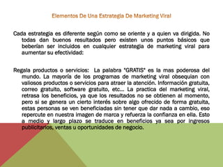 Cada estrategia es diferente según como se oriente y a quien va dirigida. No
   todas dan buenos resultados pero existen unos puntos básicos que
   beberían ser incluidos en cualquier estrategia de marketing viral para
   aumentar su efectividad:


Regala productos o servicios: La palabra "GRATIS" es la mas poderosa del
   mundo. La mayoría de los programas de marketing viral obsequian con
   valiosos productos o servicios para atraer la atención. Información gratuita,
   correo gratuito, software gratuito, etc... La practica del marketing viral,
   retrasa los beneficios, ya que los resultados no se obtienen al momento,
   pero si se genera un cierto interés sobre algo ofrecido de forma gratuita,
   estas personas se ven beneficiadas sin tener que dar nada a cambio, eso
   repercute en nuestra imagen de marca y refuerza la confianza en ella. Esto
   a medio y largo plazo se traduce en beneficios ya sea por ingresos
   publicitarios, ventas u oportunidades de negocio.
 