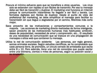 Procura el mínimo esfuerzo para que se transfiera a otros usuarios. Los virus
    solo se extienden con rapidez si son fáciles de transmitir. Por eso tu mensaje
    debe ser fácil de transmitir y duplicar. El marketing viral funciona en Internet
    porque la comunicación instantánea ha llegado a ser fácil y barata. Los
    formatos digitales son fáciles de duplicar. Desde el punto de vista del
    profesional del marketing, se debe simplificar el mensaje para facilitar su
    transmisión sin que llegue a degradarse por el camino. Mientras más corto
    mejor.
Saca provecho de las motivaciones y comportamientos comunes a la
    mayoría. Las acciones de marketing directo realizadas de forma inteligente,
    sacan provecho de las motivaciones humanas mas habituales: ambición,
    deseo de popularidad, necesidad de amor y comprensión, etc... El resultado
    es una necesidad de comunicación que se traduce en una propagación de
    mensajes o sitios web que contienen tu mensaje.
Utiliza la red de comunicación existente: Las personas, por regla general,
    somos animales sociales. Según estudios científicos, se ha comprobado que
    cada persona tiene, de promedio, un circulo cerrado de amistades que oscila
    entre 8 y 12. Pero además, tiene una red de conocidos que puede oscilar
    entre una treintena, cientos o miles de personas, según su posición social y
    su ocupación.
 