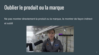 Oublier le produit ou la marque
Ne pas montrer directement la produit ou la marque, le montrer de façon indirect
et subtil
5
 