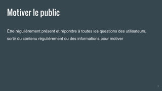 Motiver le public
Être régulièrement présent et répondre à toutes les questions des utilisateurs,
sortir du contenu régulièrement ou des informations pour motiver
7
 