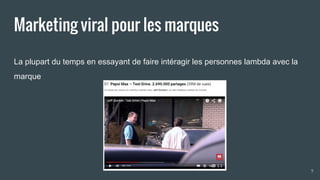 Marketing viral pour les marques
La plupart du temps en essayant de faire intéragir les personnes lambda avec la
marque
9
 